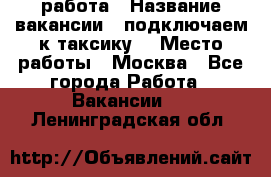 работа › Название вакансии ­ подключаем к таксику  › Место работы ­ Москва - Все города Работа » Вакансии   . Ленинградская обл.